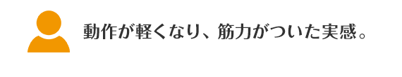 動作が軽くなり、筋力がついた実感。